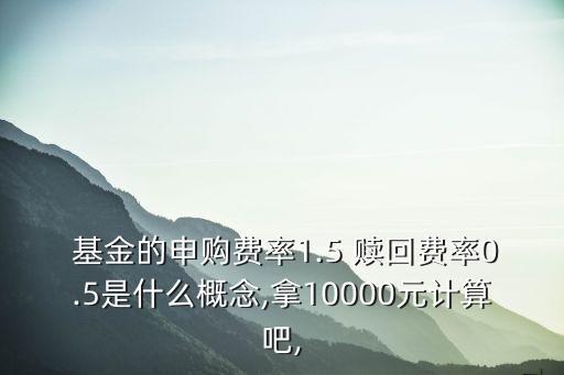  基金的申購費(fèi)率1.5 贖回費(fèi)率0.5是什么概念,拿10000元計(jì)算吧,
