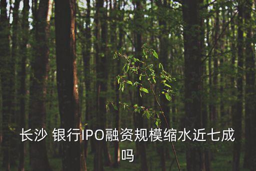長沙 銀行IPO融資規(guī)?？s水近七成嗎