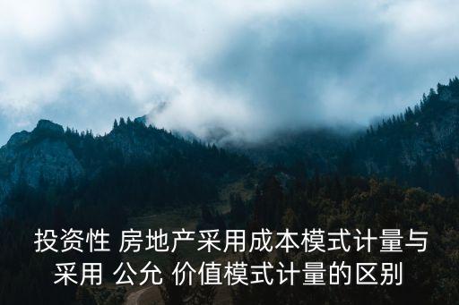  投資性 房地產采用成本模式計量與采用 公允 價值模式計量的區(qū)別