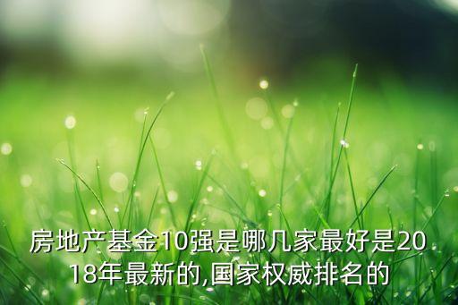 房地產(chǎn)基金10強是哪幾家最好是2018年最新的,國家權(quán)威排名的