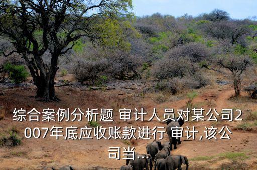 綜合案例分析題 審計(jì)人員對(duì)某公司2007年底應(yīng)收賬款進(jìn)行 審計(jì),該公司當(dāng)...