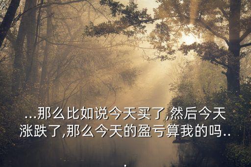 ...那么比如說(shuō)今天買(mǎi)了,然后今天漲跌了,那么今天的盈虧算我的嗎...