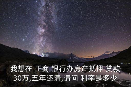 我想在 工商 銀行辦房產(chǎn)抵押 貸款30萬,五年還清,請(qǐng)問 利率是多少