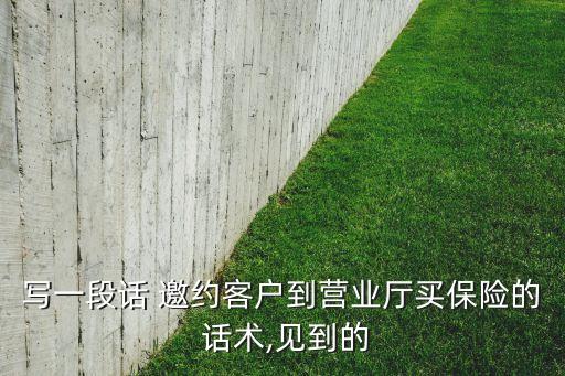 寫(xiě)一段話(huà) 邀約客戶(hù)到營(yíng)業(yè)廳買(mǎi)保險(xiǎn)的 話(huà)術(shù),見(jiàn)到的