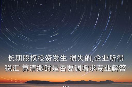 長(zhǎng)期股權(quán)投資發(fā)生 損失的,企業(yè)所得稅匯 算清繳時(shí)是否要調(diào)增求專業(yè)解答...
