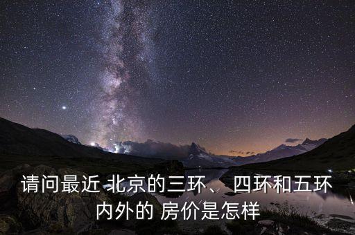 請(qǐng)問(wèn)最近 北京的三環(huán)、 四環(huán)和五環(huán)內(nèi)外的 房?jī)r(jià)是怎樣