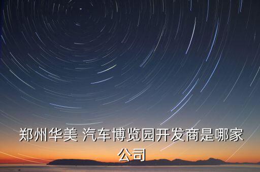  鄭州華美 汽車博覽園開(kāi)發(fā)商是哪家 公司