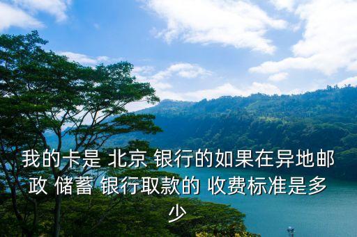 我的卡是 北京 銀行的如果在異地郵政 儲蓄 銀行取款的 收費標準是多少