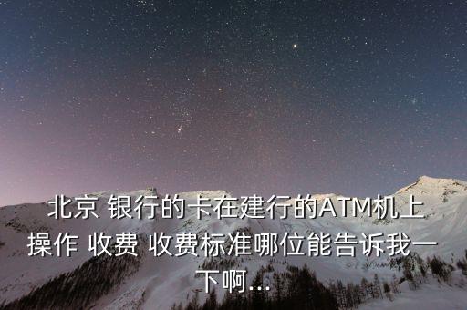  北京 銀行的卡在建行的ATM機上操作 收費 收費標準哪位能告訴我一下啊...