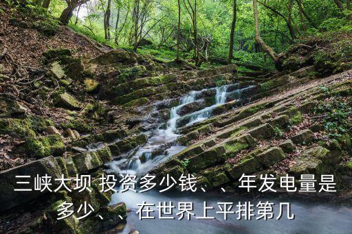三峽大壩 投資多少錢、、年發(fā)電量是多少、、在世界上平排第幾