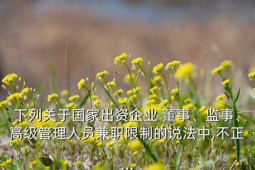 下列關(guān)于國家出資企業(yè) 董事、監(jiān)事、高級管理人員兼職限制的說法中,不正...