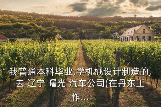 我普通本科畢業(yè),學(xué)機械設(shè)計制造的,去 遼寧 曙光 汽車公司(在丹東工作...