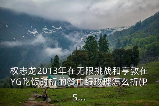 權志龍2013年在無限挑戰(zhàn)和亨敦在YG吃飯時折的餐巾紙玫瑰怎么折(PS...