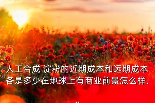 人工合成 淀粉的近期成本和遠期成本各是多少在地球上有商業(yè)前景怎么樣...