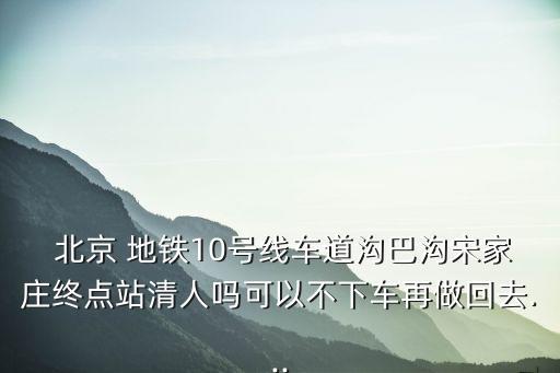  北京 地鐵10號(hào)線車道溝巴溝宋家莊終點(diǎn)站清人嗎可以不下車再做回去...