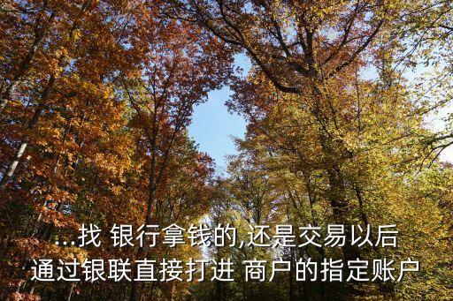 ...找 銀行拿錢的,還是交易以后通過銀聯(lián)直接打進 商戶的指定賬戶