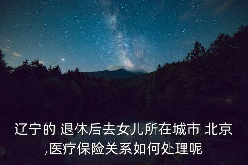 遼寧的 退休后去女兒所在城市 北京,醫(yī)療保險(xiǎn)關(guān)系如何處理呢