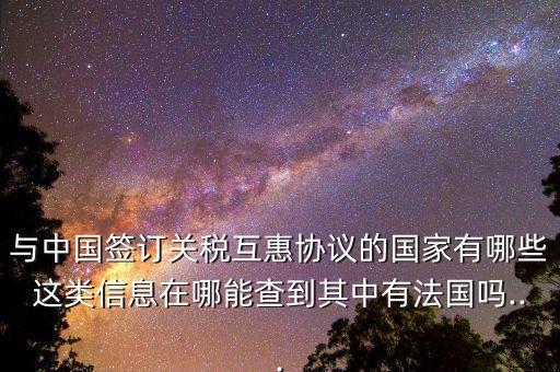 與中國(guó)簽訂關(guān)稅互惠協(xié)議的國(guó)家有哪些這類信息在哪能查到其中有法國(guó)嗎...