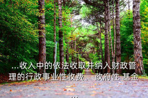 ...收入中的依法收取并納入財政管理的行政事業(yè)性收費、 政府性 基金...