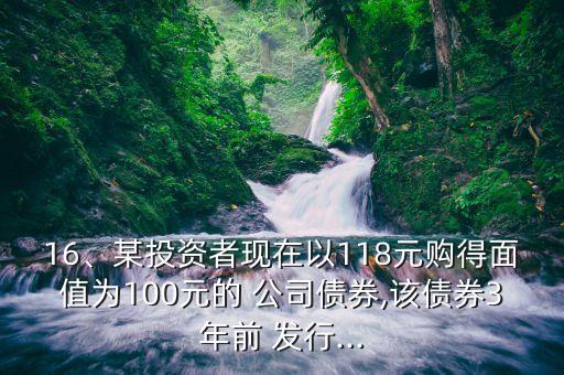 16、某投資者現(xiàn)在以118元購得面值為100元的 公司債券,該債券3年前 發(fā)行...