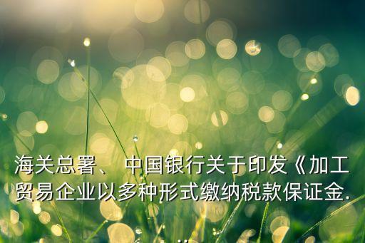 海關(guān)總署、 中國銀行關(guān)于印發(fā)《加工貿(mào)易企業(yè)以多種形式繳納稅款保證金...