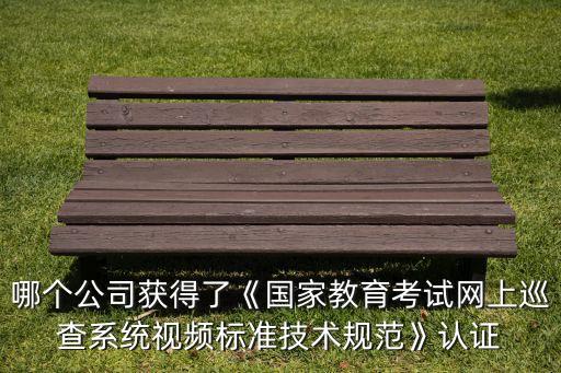 哪個公司獲得了《國家教育考試網(wǎng)上巡查系統(tǒng)視頻標準技術(shù)規(guī)范》認證