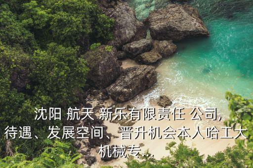  沈陽(yáng) 航天 新樂有限責(zé)任 公司,待遇、發(fā)展空間、晉升機(jī)會(huì)本人哈工大機(jī)械專...