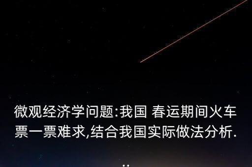 微觀經(jīng)濟(jì)學(xué)問題:我國 春運期間火車票一票難求,結(jié)合我國實際做法分析...