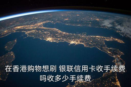 在香港購物想刷 銀聯(lián)信用卡收手續(xù)費(fèi)嗎收多少手續(xù)費(fèi)
