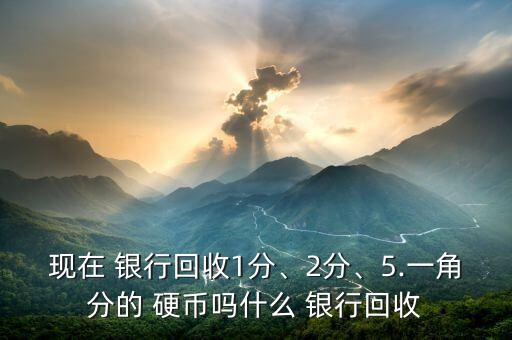 現(xiàn)在 銀行回收1分、2分、5.一角分的 硬幣嗎什么 銀行回收