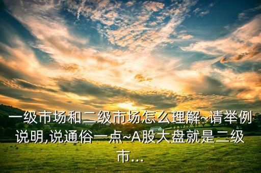 一級市場和二級市場怎么理解~請舉例說明,說通俗一點(diǎn)~A股大盤就是二級市...