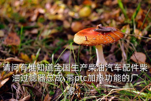 請(qǐng)問有誰知道全國生產(chǎn)柴油汽車配件柴油過濾器總成,帶ptc加熱功能的廠家...