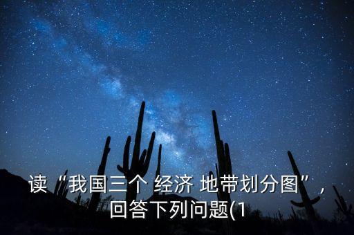 讀“我國(guó)三個(gè) 經(jīng)濟(jì) 地帶劃分圖”,回答下列問(wèn)題(1