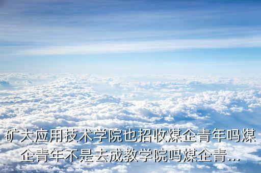 礦大應用技術學院也招收煤企青年嗎煤企青年不是去成教學院嗎煤企青...