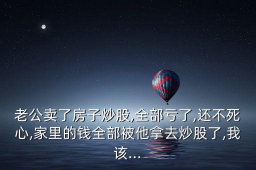 老公賣(mài)了房子炒股,全部虧了,還不死心,家里的錢(qián)全部被他拿去炒股了,我該...