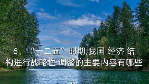 6、“十二五”時期,我國 經(jīng)濟 結(jié)構(gòu)進行戰(zhàn)略性 調(diào)整的主要內(nèi)容有哪些...