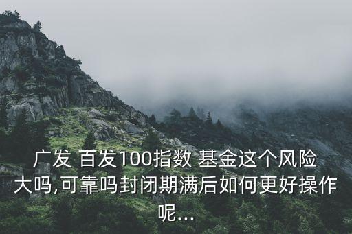 廣發(fā) 百發(fā)100指數(shù) 基金這個風險大嗎,可靠嗎封閉期滿后如何更好操作呢...