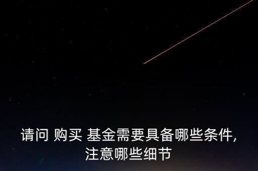 請(qǐng)問 購買 基金需要具備哪些條件,注意哪些細(xì)節(jié)