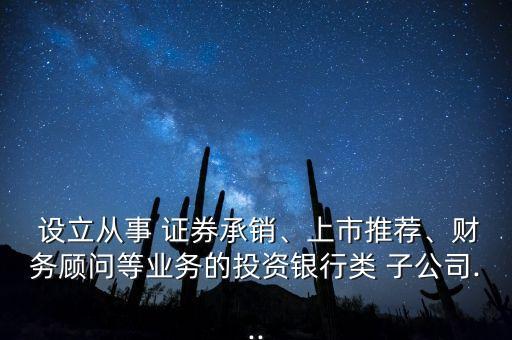  設(shè)立從事 證券承銷、上市推薦、財(cái)務(wù)顧問(wèn)等業(yè)務(wù)的投資銀行類 子公司...