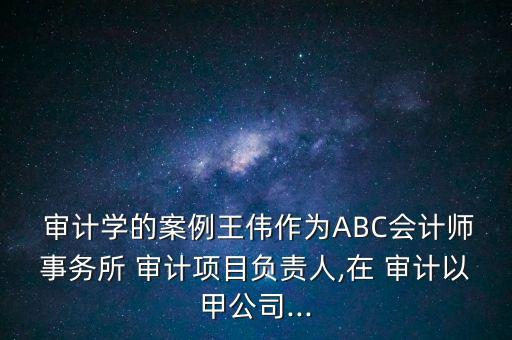 審計學(xué)的案例王偉作為ABC會計師事務(wù)所 審計項目負(fù)責(zé)人,在 審計以甲公司...