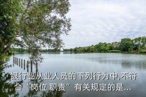  銀行業(yè)從業(yè)人員的下列行為中,不符合“崗位 職責”有關規(guī)定的是...