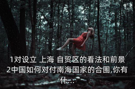 1對(duì)設(shè)立 上海 自貿(mào)區(qū)的看法和前景2中國(guó)如何對(duì)付南海國(guó)家的合圍,你有什...