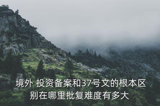  境外 投資備案和37號文的根本區(qū)別在哪里批復難度有多大