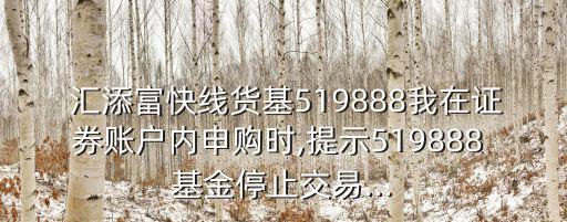  匯添富快線貨基519888我在證券賬戶內(nèi)申購(gòu)時(shí),提示519888 基金停止交易...
