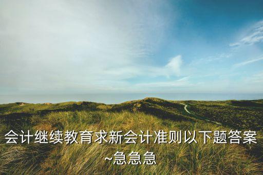 會計繼續(xù)教育求新會計準則以下題答案~急急急