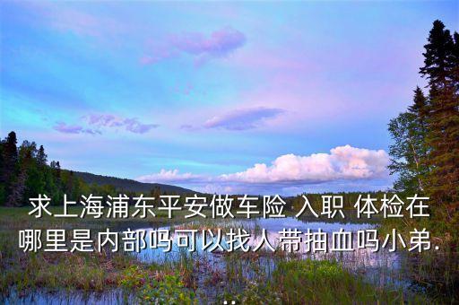 求上海浦東平安做車險 入職 體檢在哪里是內(nèi)部嗎可以找人帶抽血嗎小弟...