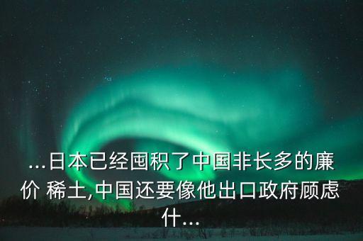 ...日本已經囤積了中國非長多的廉價 稀土,中國還要像他出口政府顧慮什...