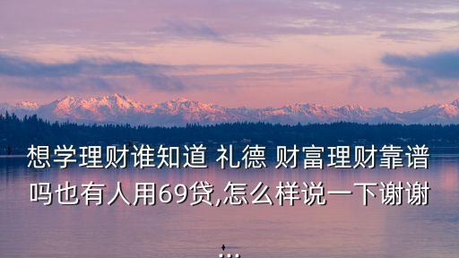 想學(xué)理財(cái)誰知道 禮德 財(cái)富理財(cái)靠譜嗎也有人用69貸,怎么樣說一下謝謝...
