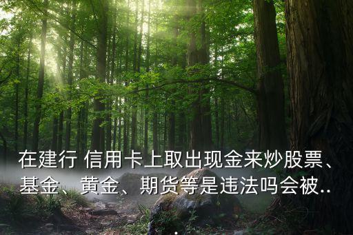 在建行 信用卡上取出現(xiàn)金來炒股票、基金、黃金、期貨等是違法嗎會被...