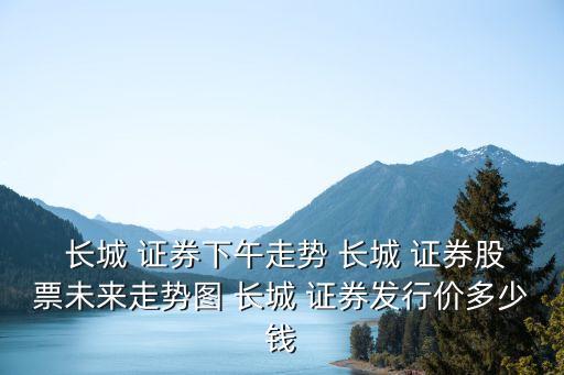 長城 證券下午走勢 長城 證券股票未來走勢圖 長城 證券發(fā)行價(jià)多少錢